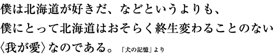 僕は北海道が好きだ、などというよりも、僕にとって北海道はおそらく終生変わることのない〈我が愛〉なのである。　「犬の記憶」より